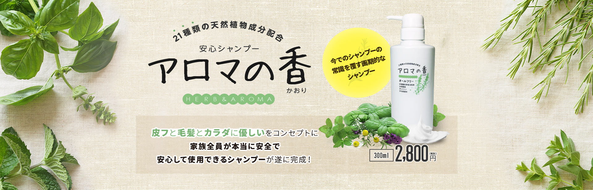21種類の天然植物成分配合 安心シャンプー アロマの香 皮フと毛髪とカラダに優しいをコンセプトに家族全員が本当に安全で安心して使用できるシャンプーが遂に完成! 今までのシャンプーの常識を覆す画期的なシャンプー